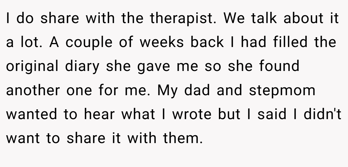 I do share with the therapist. We talk about it a lot. A couple of weeks back I had filled the original diary she gave me so she found another one for me. My dad and stepmom wanted to hear what I wrote but I said I didn't want to share it with them.