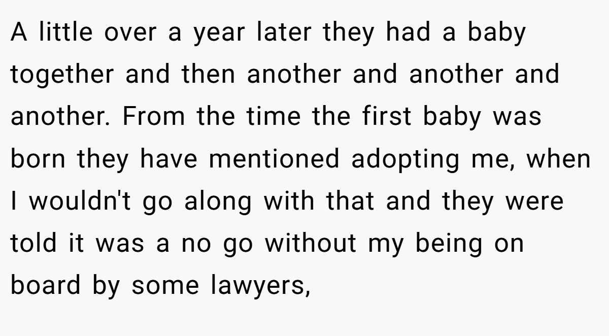 A little over a year later they had a baby together and then another and another and another. From the time the first baby was born they have mentioned adopting me, when I wouldn't go along with that and they were told it was a no go without my being on board by some lawyers,