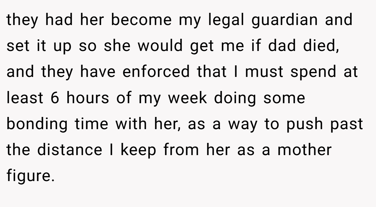 they had her become my legal guardian and set it up so she would get me if dad died, and they have enforced that I must spend at least 6 hours of my week doing some bonding time with her, as a way to push past the distance I keep from her as a mother figure.