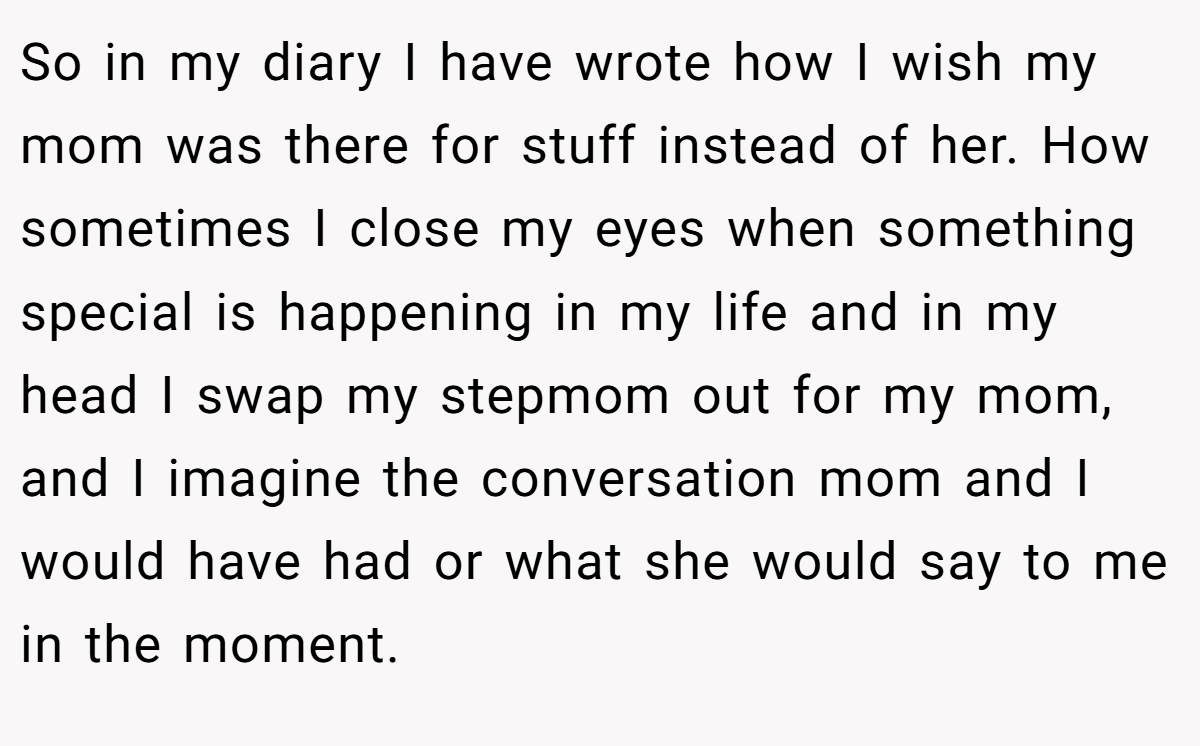 So in my diary I have wrote how I wish my mom was there for stuff instead of her. How sometimes I close my eyes when something special is happening in my life and in my head I swap my stepmom out for my mom, and I imagine the conversation mom and I would have had or what she would say to me in the moment.