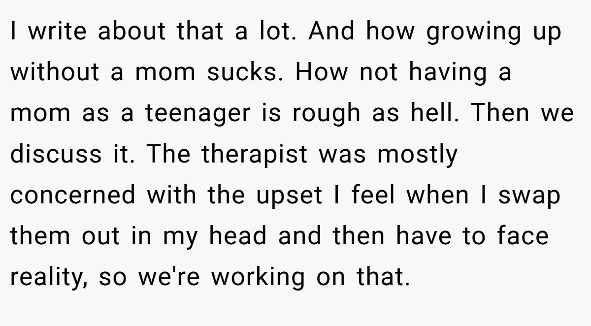 I write about that a lot. And how growing up without a mom sucks. How not having a mom as a teenager is rough as hell. Then we discuss it. The therapist was mostly concerned with the upset I feel when I swap them out in my head and then have to face reality, so we're working on that.