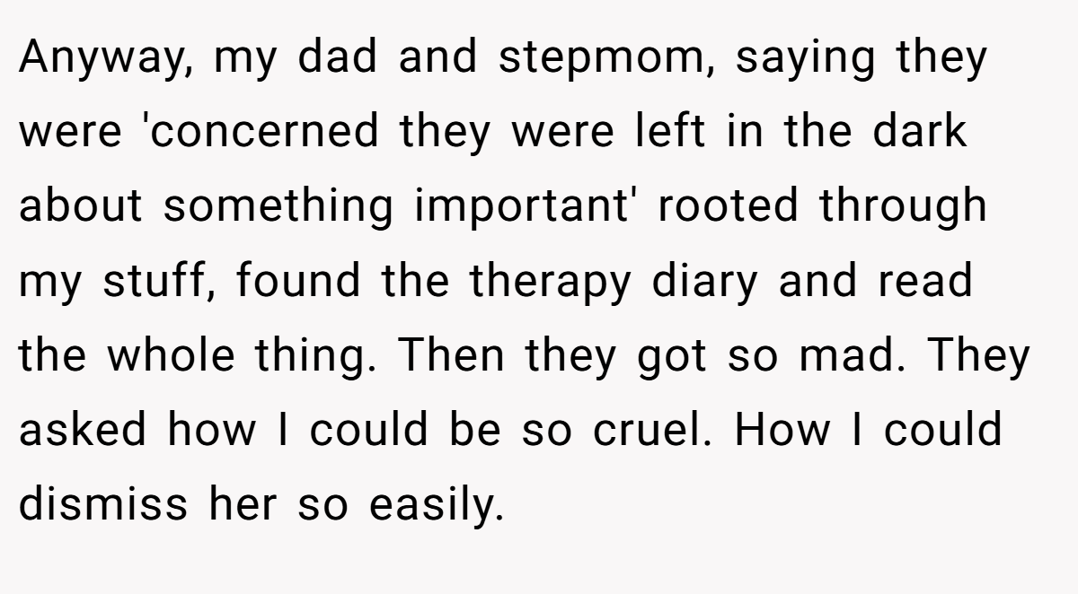 Anyway, my dad and stepmom, saying they were 'concerned they were left in the dark about something important' rooted through my stuff, found the therapy diary and read the whole thing. Then they got so mad. They asked how I could be so cruel. How I could dismiss her so easily.
