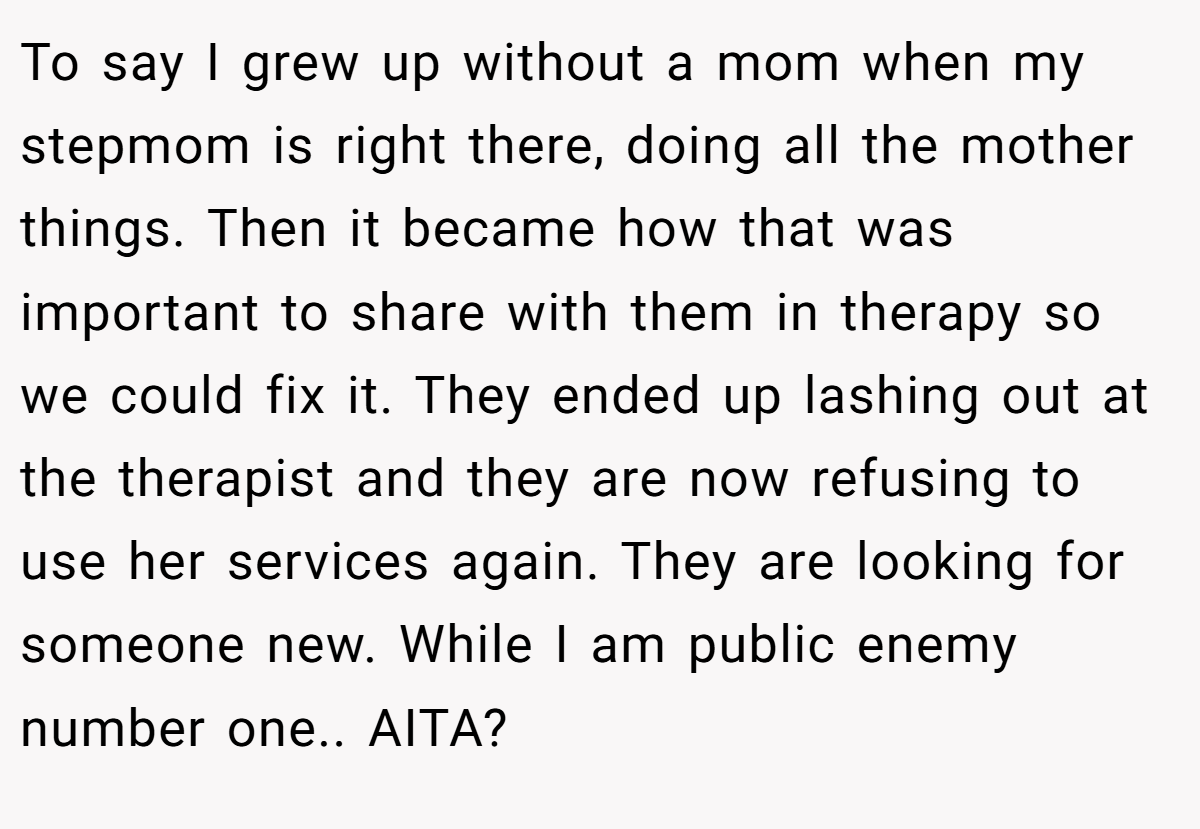To say I grew up without a mom when my stepmom is right there, doing all the mother things. Then it became how that was important to share with them in therapy so we could fix it. They ended up lashing out at the therapist and they are now refusing to use her services again. They are looking for someone new. While I am public enemy number one.. AITA?