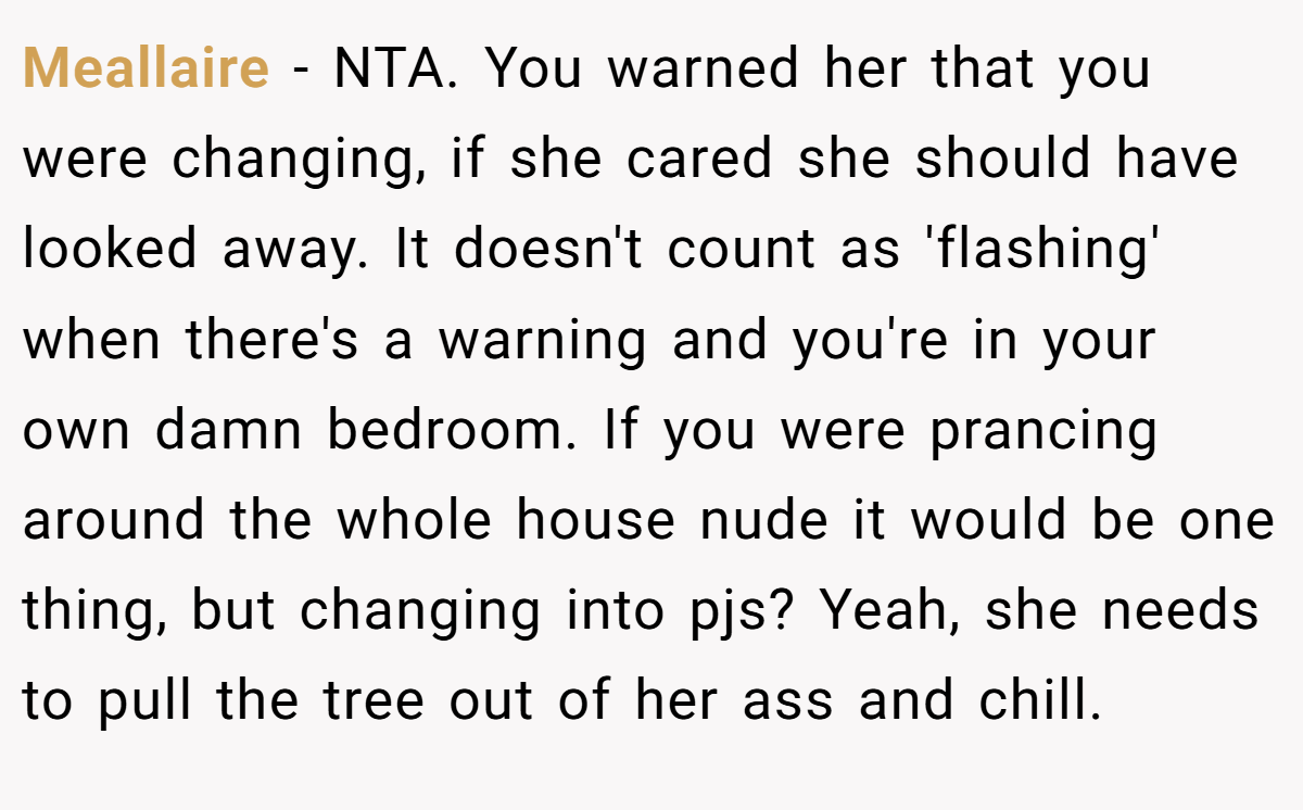 Meallaire − NTA. You warned her that you were changing, if she cared she should have looked away. It doesn't count as 'flashing' when there's a warning and you're in your own damn bedroom. If you were prancing around the whole house nude it would be one thing, but changing into pjs? Yeah, she needs to pull the tree out of her ass and chill.