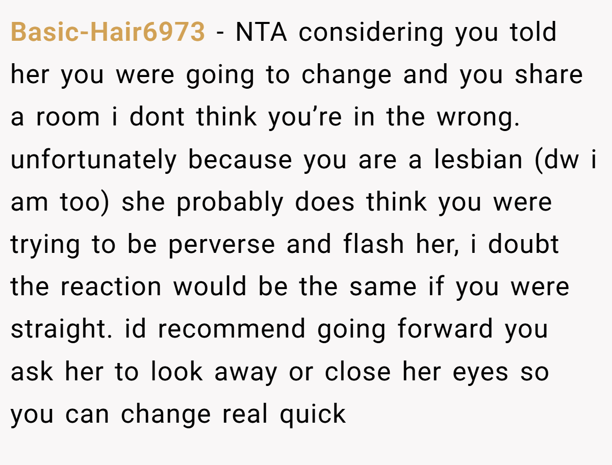 Basic-Hair6973 − NTA considering you told her you were going to change and you share a room i dont think you’re in the wrong. unfortunately because you are a lesbian (dw i am too) she probably does think you were trying to be perverse and flash her, i doubt the reaction would be the same if you were straight. id recommend going forward you ask her to look away or close her eyes so you can change real quick