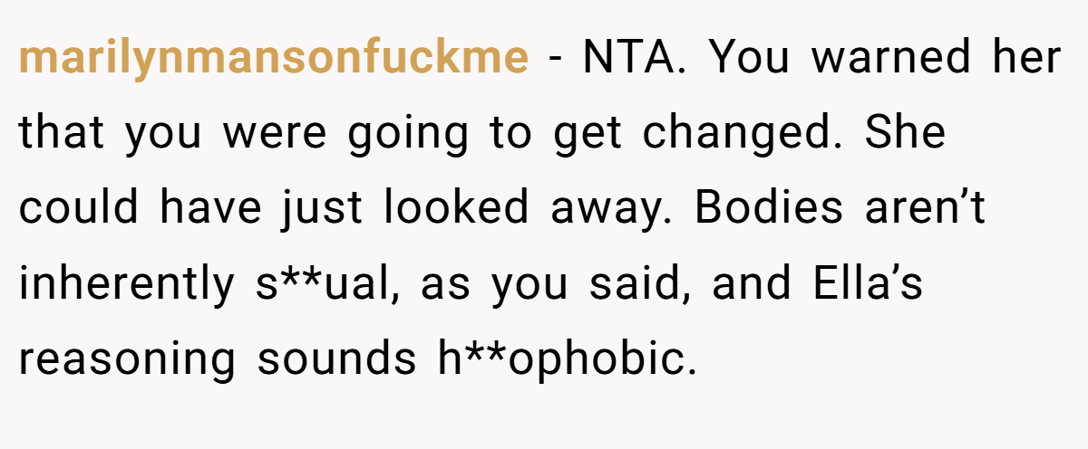 marilynmansonfuckme − NTA. You warned her that you were going to get changed. She could have just looked away. Bodies aren’t inherently s**ual, as you said, and Ella’s reasoning sounds h**ophobic.