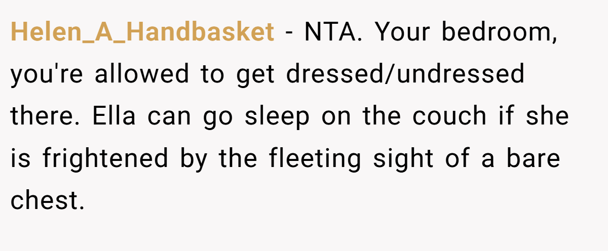 Helen_A_Handbasket − NTA. Your bedroom, you're allowed to get dressed/undressed there. Ella can go sleep on the couch if she is frightened by the fleeting sight of a bare chest.