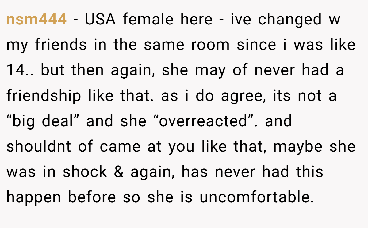 nsm444 − USA female here - ive changed w my friends in the same room since i was like 14.. but then again, she may of never had a friendship like that. as i do agree, its not a “big deal” and she “overreacted”. and shouldnt of came at you like that, maybe she was in shock & again, has never had this happen before so she is uncomfortable.