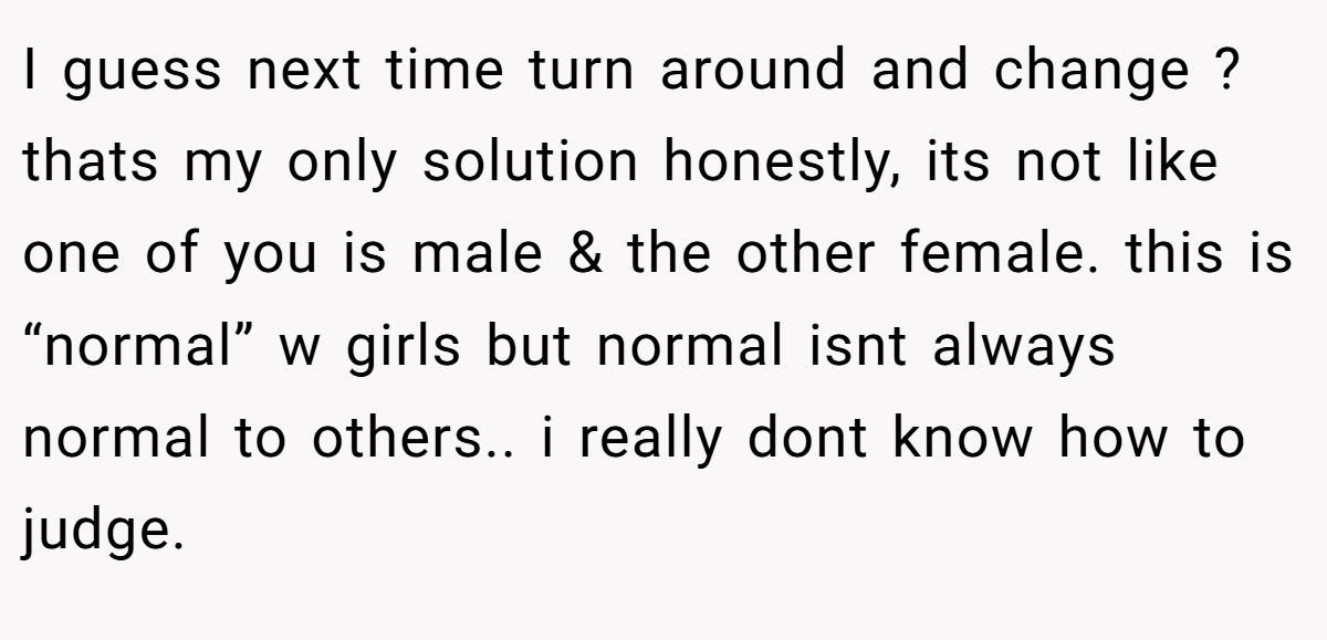 I guess next time turn around and change ? thats my only solution honestly, its not like one of you is male & the other female. this is “normal” w girls but normal isnt always normal to others.. i really dont know how to judge.