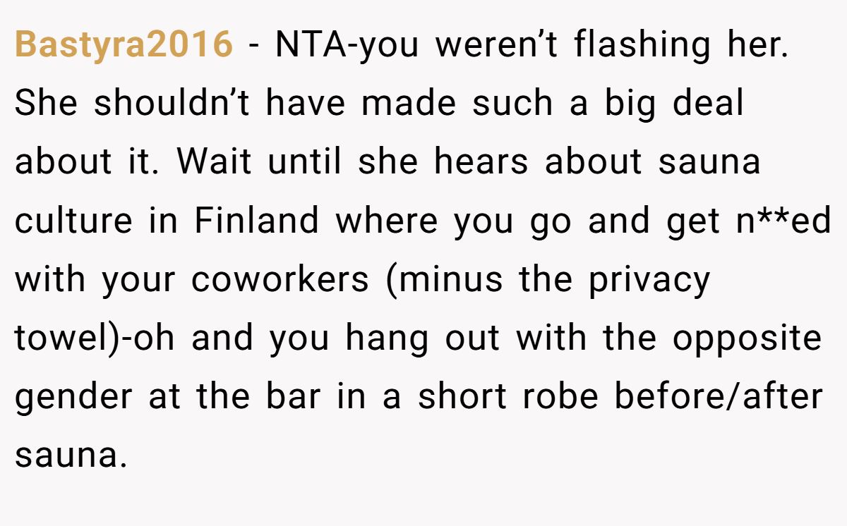 Bastyra2016 − NTA-you weren’t flashing her. She shouldn’t have made such a big deal about it. Wait until she hears about sauna culture in Finland where you go and get n**ed with your coworkers (minus the privacy towel)-oh and you hang out with the opposite gender at the bar in a short robe before/after sauna.