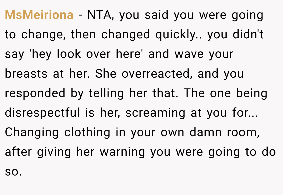 MsMeiriona − NTA, you said you were going to change, then changed quickly.. you didn't say 'hey look over here' and wave your breasts at her. She overreacted, and you responded by telling her that. The one being disrespectful is her, screaming at you for... Changing clothing in your own damn room, after giving her warning you were going to do so.