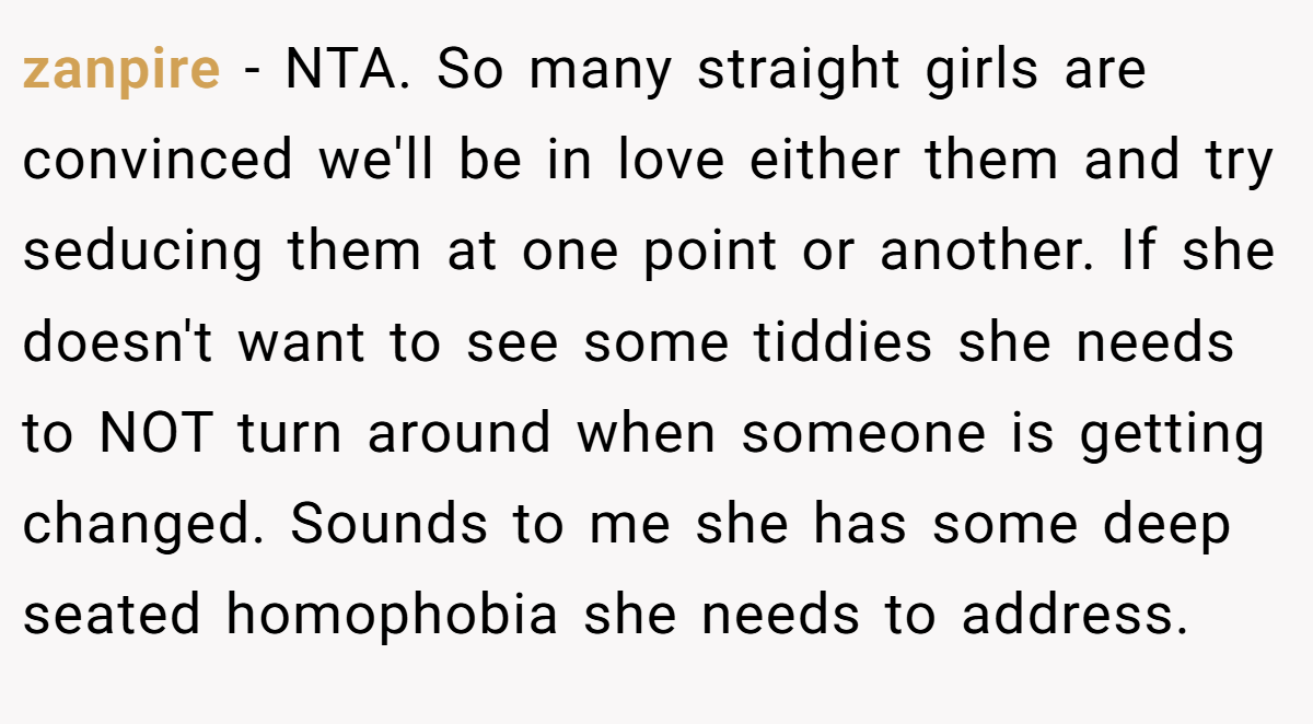 zanpire − NTA. So many straight girls are convinced we'll be in love either them and try seducing them at one point or another. If she doesn't want to see some tiddies she needs to NOT turn around when someone is getting changed. Sounds to me she has some deep seated homophobia she needs to address.
