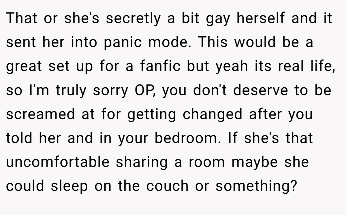 That or she's secretly a bit gay herself and it sent her into panic mode. This would be a great set up for a fanfic but yeah its real life, so I'm truly sorry OP, you don't deserve to be screamed at for getting changed after you told her and in your bedroom. If she's that uncomfortable sharing a room maybe she could sleep on the couch or something?