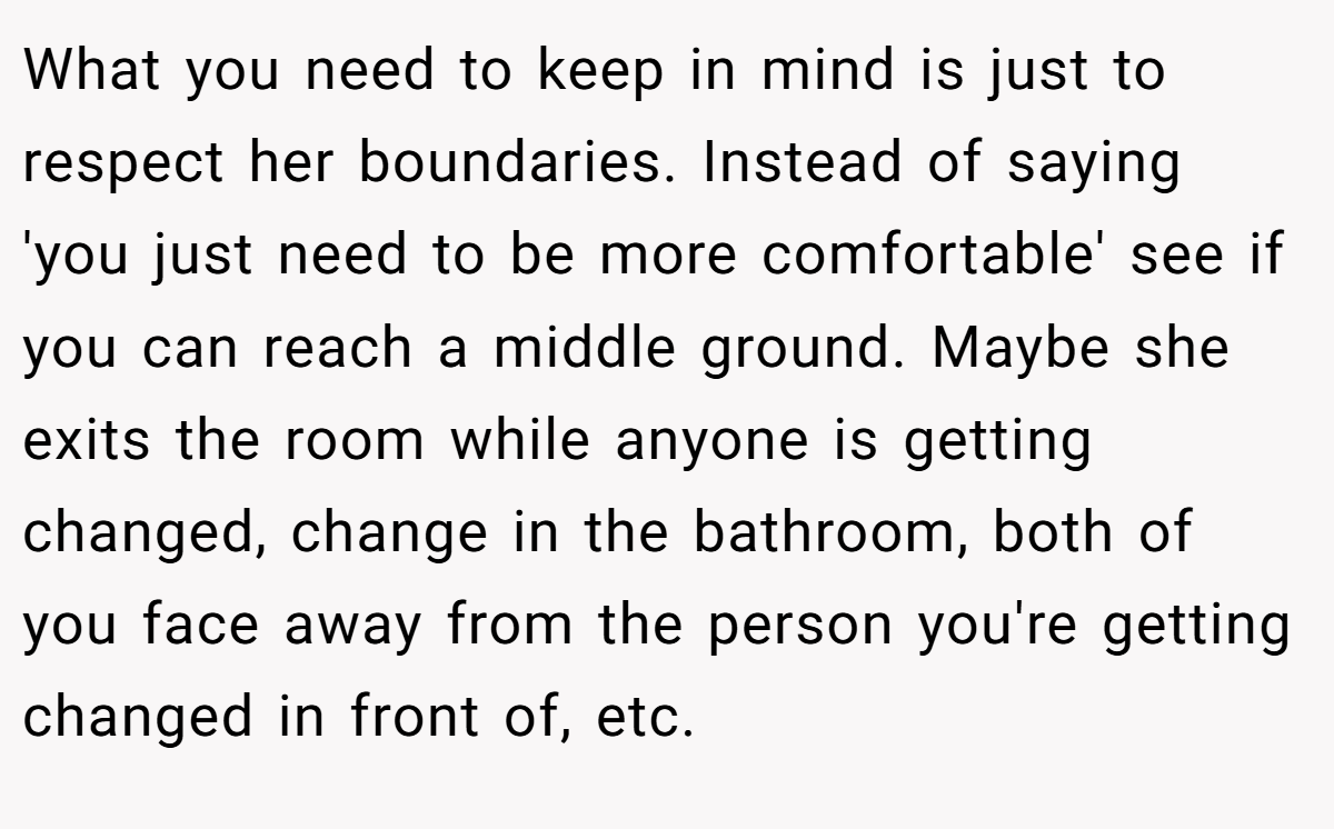 What you need to keep in mind is just to respect her boundaries. Instead of saying 'you just need to be more comfortable' see if you can reach a middle ground. Maybe she exits the room while anyone is getting changed, change in the bathroom, both of you face away from the person you're getting changed in front of, etc.