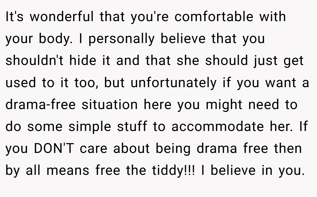 It's wonderful that you're comfortable with your body. I personally believe that you shouldn't hide it and that she should just get used to it too, but unfortunately if you want a drama-free situation here you might need to do some simple stuff to accommodate her. If you DON'T care about being drama free then by all means free the tiddy!!! I believe in you.