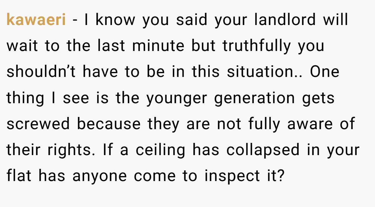 kawaeri − I know you said your landlord will wait to the last minute but truthfully you shouldn’t have to be in this situation.. One thing I see is the younger generation gets screwed because they are not fully aware of their rights. If a ceiling has collapsed in your flat has anyone come to inspect it?