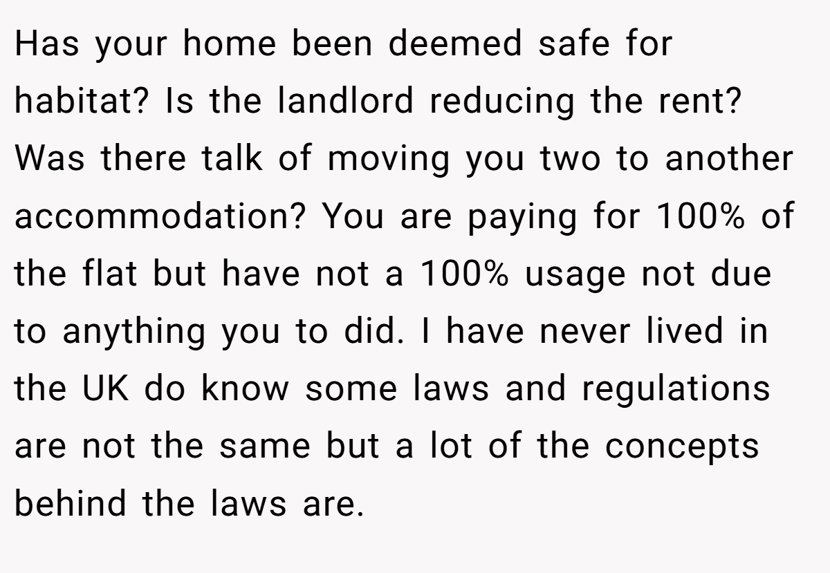 Has your home been deemed safe for habitat? Is the landlord reducing the rent? Was there talk of moving you two to another accommodation? You are paying for 100% of the flat but have not a 100% usage not due to anything you to did. I have never lived in the UK do know some laws and regulations are not the same but a lot of the concepts behind the laws are.
