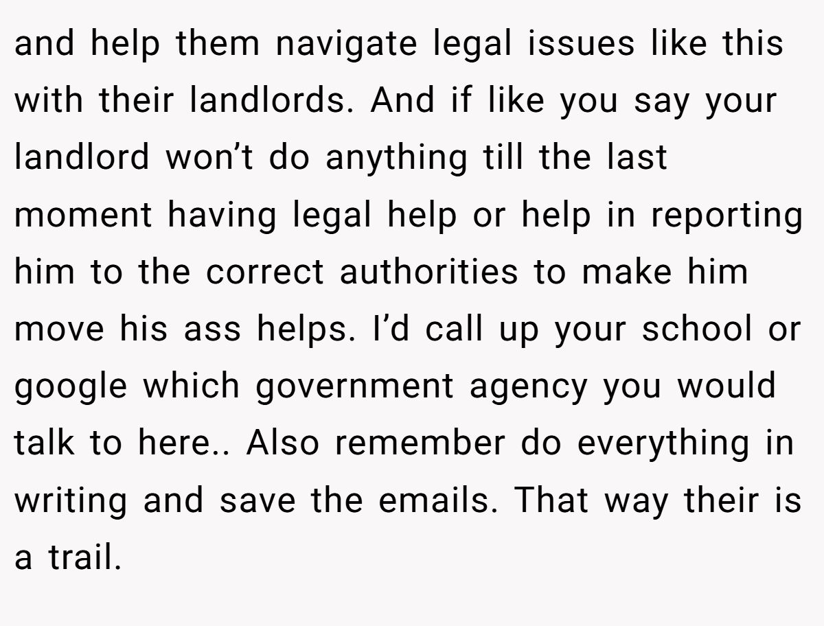 and help them navigate legal issues like this with their landlords. And if like you say your landlord won’t do anything till the last moment having legal help or help in reporting him to the correct authorities to make him move his ass helps. I’d call up your school or google which government agency you would talk to here.. Also remember do everything in writing and save the emails. That way their is a trail.