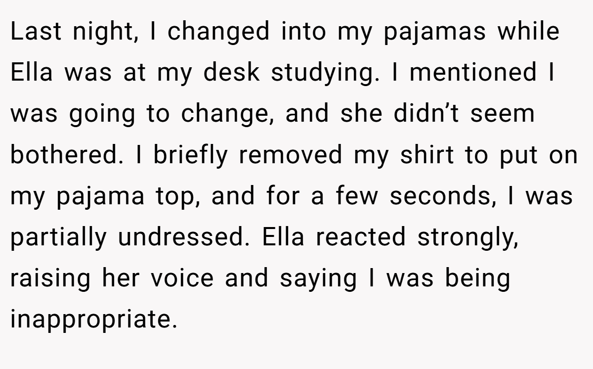Last night, I changed into my pajamas while Ella was at my desk studying. I mentioned I was going to change, and she didn’t seem bothered. I briefly removed my shirt to put on my pajama top, and for a few seconds, I was partially undressed. Ella reacted strongly, raising her voice and saying I was being inappropriate.