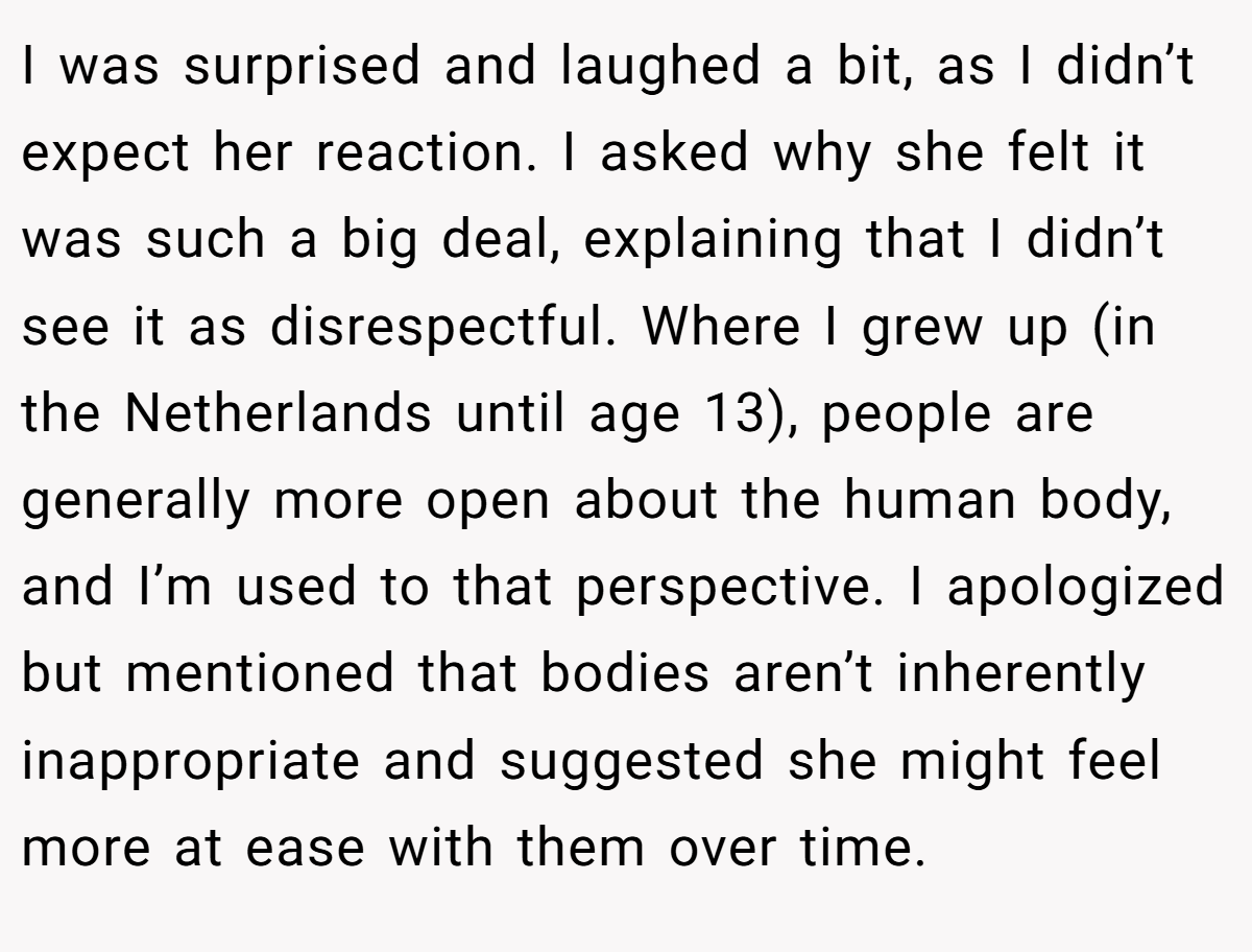 I was surprised and laughed a bit, as I didn’t expect her reaction. I asked why she felt it was such a big deal, explaining that I didn’t see it as disrespectful. Where I grew up (in the Netherlands until age 13), people are generally more open about the human body, and I’m used to that perspective. I apologized but mentioned that bodies aren’t inherently inappropriate and suggested she might feel more at ease with them over time.