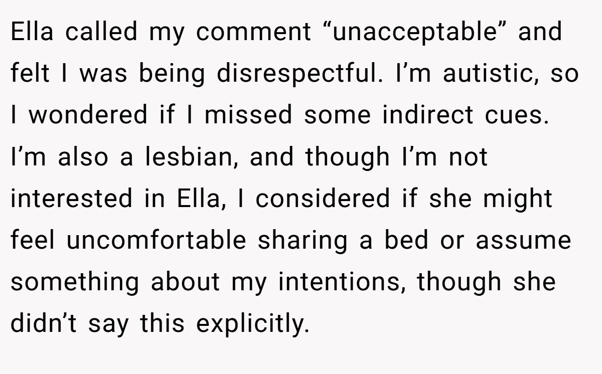 Ella called my comment “unacceptable” and felt I was being disrespectful. I’m autistic, so I wondered if I missed some indirect cues. I’m also a lesbian, and though I’m not interested in Ella, I considered if she might feel uncomfortable sharing a bed or assume something about my intentions, though she didn’t say this explicitly.