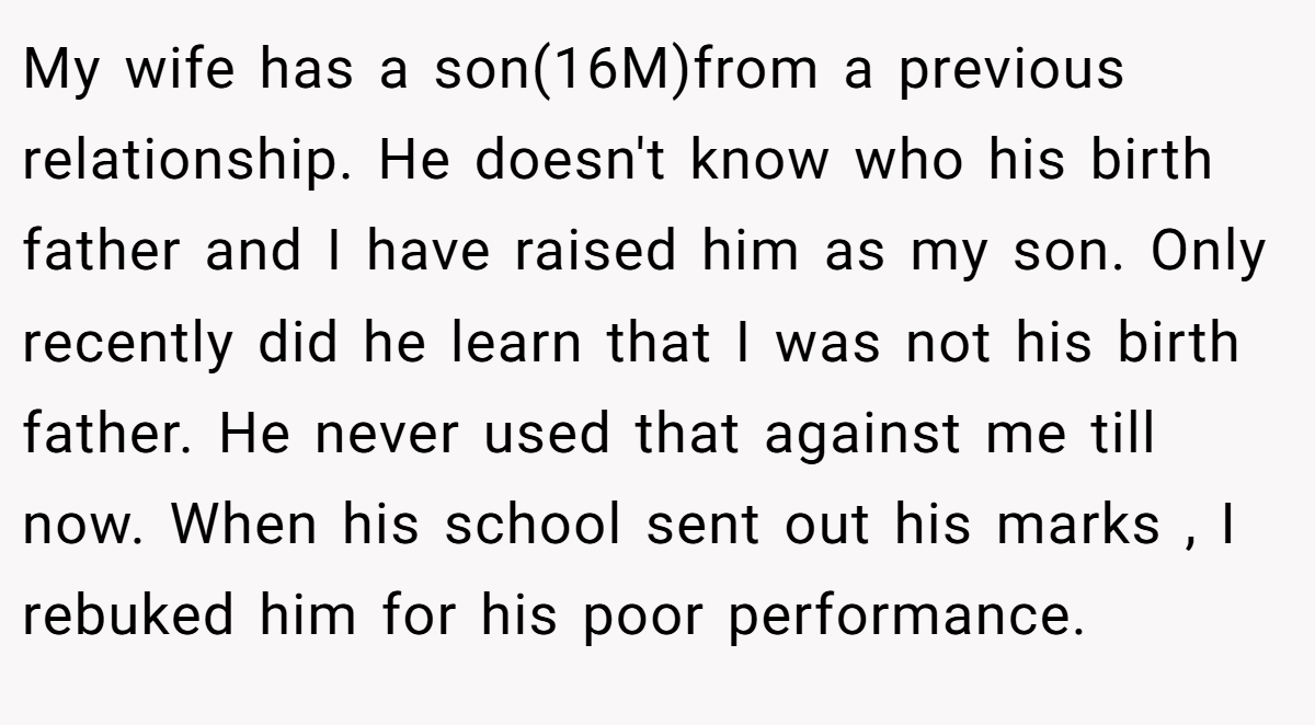 My wife has a son(16M)from a previous relationship. He doesn't know who his birth father and I have raised him as my son. Only recently did he learn that I was not his birth father. He never used that against me till now. When his school sent out his marks , I rebuked him for his poor performance.