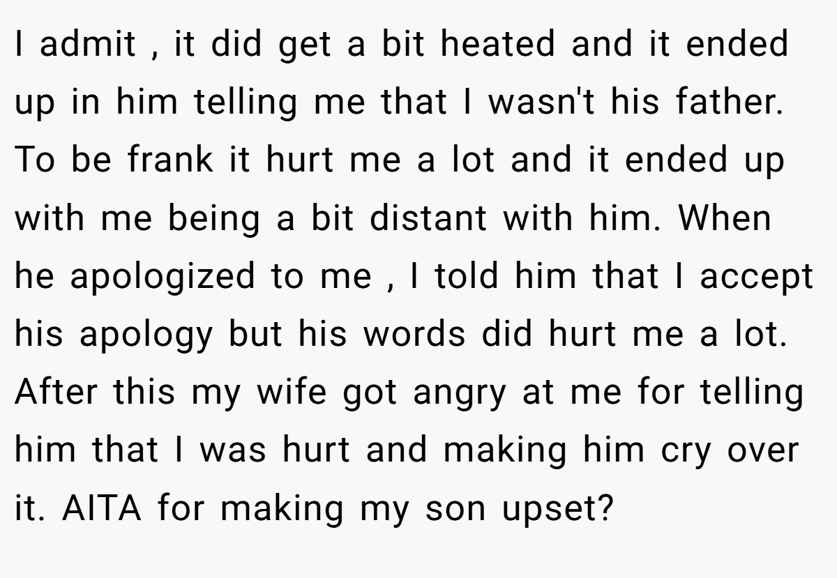 I admit , it did get a bit heated and it ended up in him telling me that I wasn't his father. To be frank it hurt me a lot and it ended up with me being a bit distant with him. When he apologized to me , I told him that I accept his apology but his words did hurt me a lot. After this my wife got angry at me for telling him that I was hurt and making him cry over it. AITA for making my son upset?