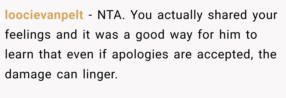 loocievanpelt − NTA. You actually shared your feelings and it was a good way for him to learn that even if apologies are accepted, the damage can linger.