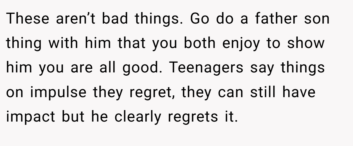 These aren’t bad things. Go do a father son thing with him that you both enjoy to show him you are all good. Teenagers say things on impulse they regret, they can still have impact but he clearly regrets it.