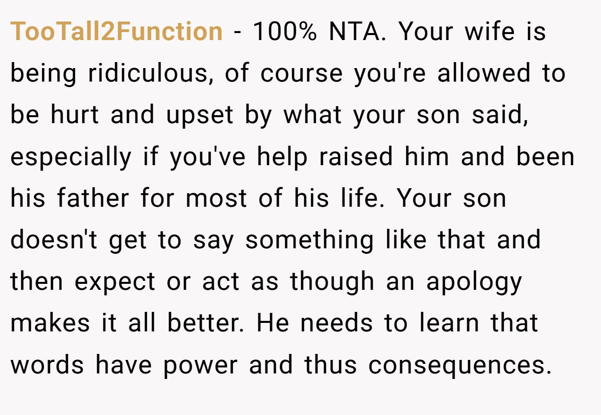 TooTall2Function − 100% NTA. Your wife is being ridiculous, of course you're allowed to be hurt and upset by what your son said, especially if you've help raised him and been his father for most of his life. Your son doesn't get to say something like that and then expect or act as though an apology makes it all better. He needs to learn that words have power and thus consequences.