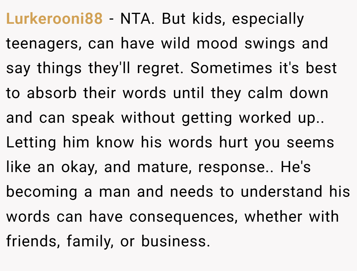 Lurkerooni88 − NTA. But kids, especially teenagers, can have wild mood swings and say things they'll regret. Sometimes it's best to absorb their words until they calm down and can speak without getting worked up.. Letting him know his words hurt you seems like an okay, and mature, response.. He's becoming a man and needs to understand his words can have consequences, whether with friends, family, or business.