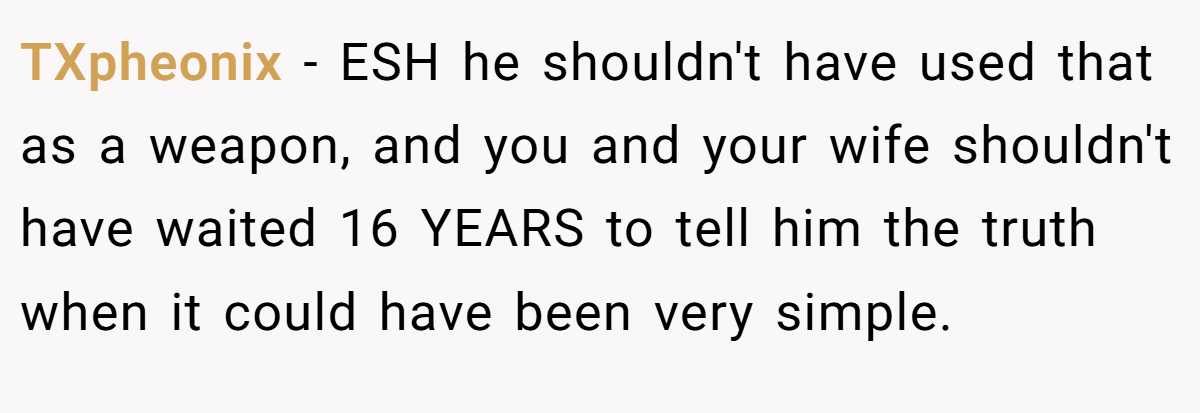 TXpheonix − ESH he shouldn't have used that as a weapon, and you and your wife shouldn't have waited 16 YEARS to tell him the truth when it could have been very simple.