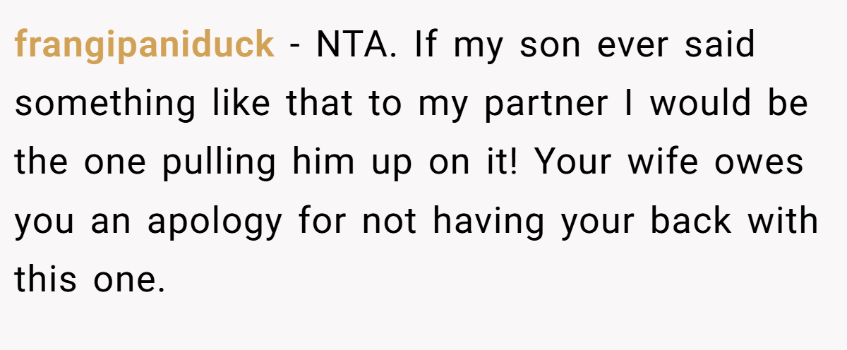 frangipaniduck − NTA. If my son ever said something like that to my partner I would be the one pulling him up on it! Your wife owes you an apology for not having your back with this one.