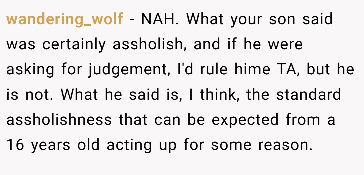 wandering_wolf − NAH. What your son said was certainly assholish, and if he were asking for judgement, I'd rule hime TA, but he is not. What he said is, I think, the standard assholishness that can be expected from a 16 years old acting up for some reason.