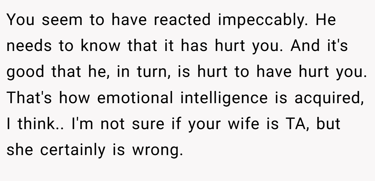 You seem to have reacted impeccably. He needs to know that it has hurt you. And it's good that he, in turn, is hurt to have hurt you. That's how emotional intelligence is acquired, I think.. I'm not sure if your wife is TA, but she certainly is wrong.