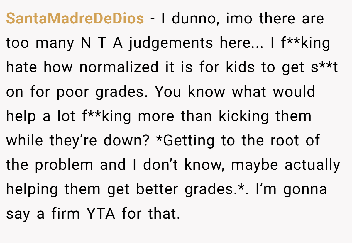 SantaMadreDeDios − I dunno, imo there are too many N T A judgements here... I f**king hate how normalized it is for kids to get s**t on for poor grades. You know what would help a lot f**king more than kicking them while they’re down? *Getting to the root of the problem and I don’t know, maybe actually helping them get better grades.*. I’m gonna say a firm YTA for that.