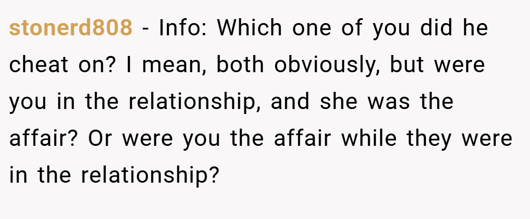 stonerd808 − Info: Which one of you did he cheat on? I mean, both obviously, but were you in the relationship, and she was the affair? Or were you the affair while they were in the relationship?
