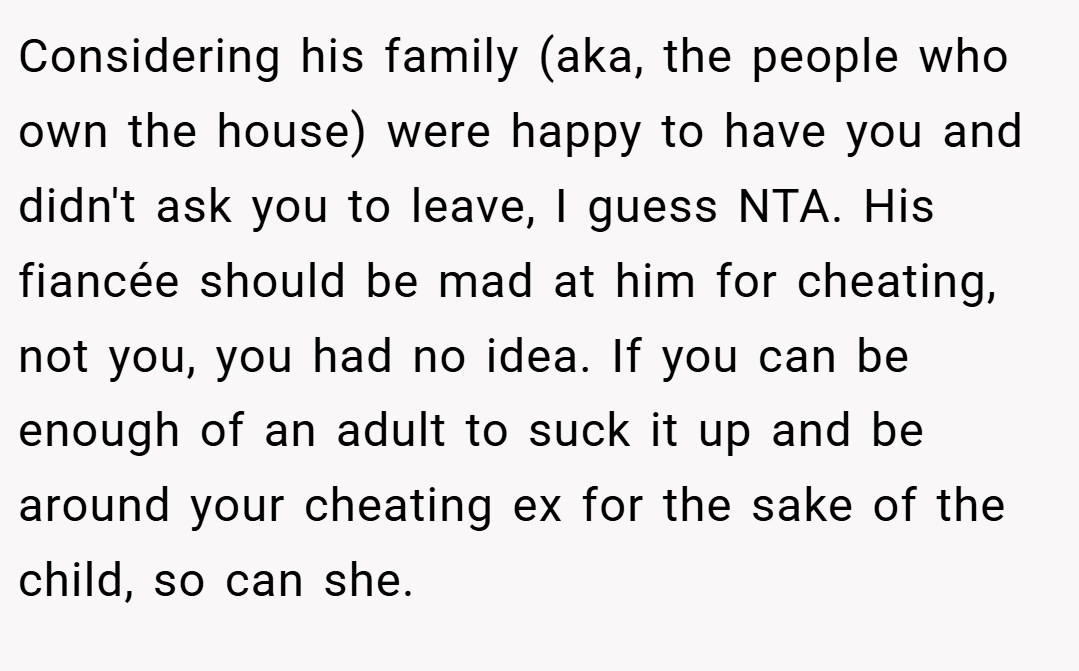 Considering his family (aka, the people who own the house) were happy to have you and didn't ask you to leave, I guess NTA. His fiancée should be mad at him for cheating, not you, you had no idea. If you can be enough of an adult to suck it up and be around your cheating ex for the sake of the child, so can she.