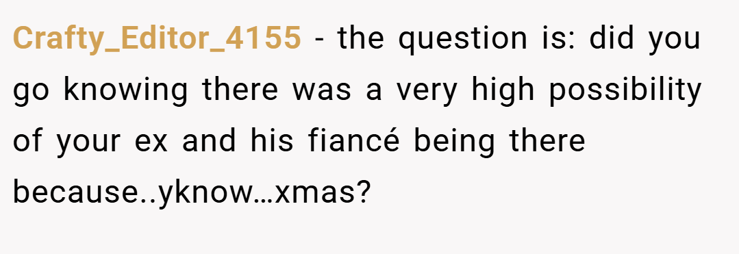 Crafty_Editor_4155 − the question is: did you go knowing there was a very high possibility of your ex and his fiancé being there because..yknow…xmas?