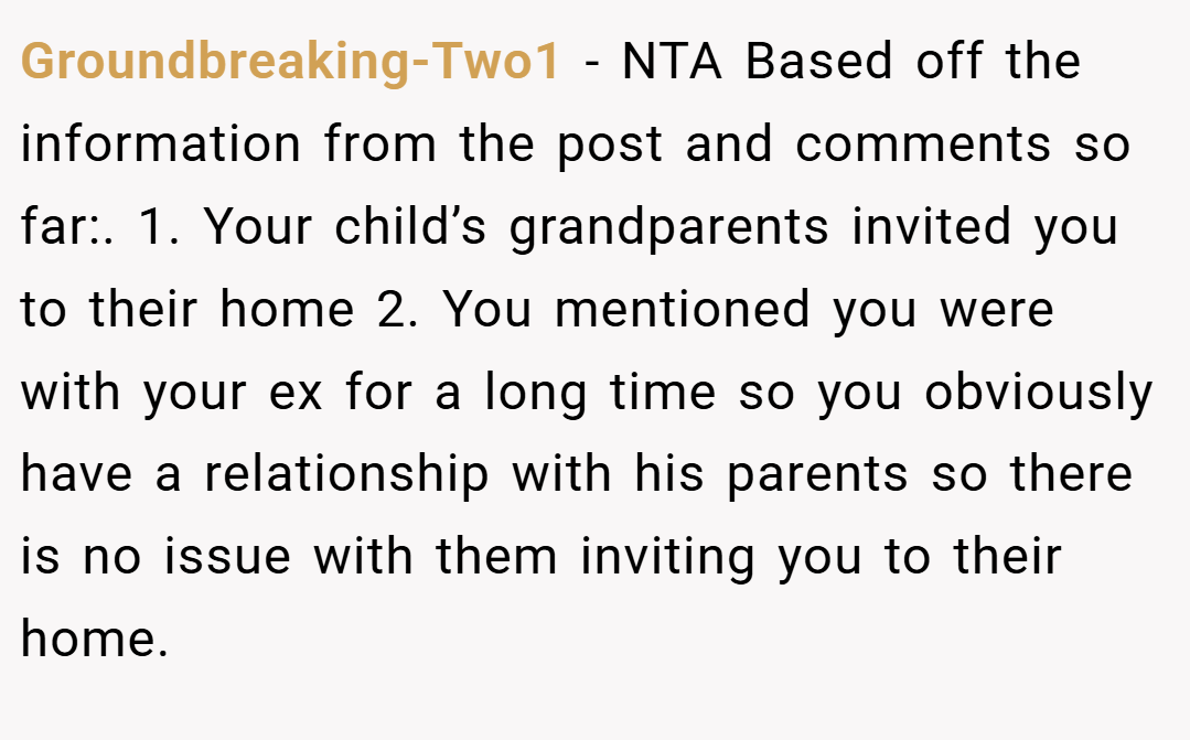 Groundbreaking-Two1 − NTA Based off the information from the post and comments so far:. 1. Your child’s grandparents invited you to their home 2. You mentioned you were with your ex for a long time so you obviously have a relationship with his parents so there is no issue with them inviting you to their home.