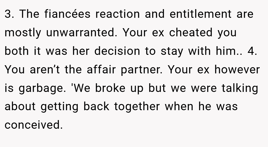 3. The fiancées reaction and entitlement are mostly unwarranted. Your ex cheated you both it was her decision to stay with him.. 4. You aren’t the affair partner. Your ex however is garbage. 'We broke up but we were talking about getting back together when he was conceived.