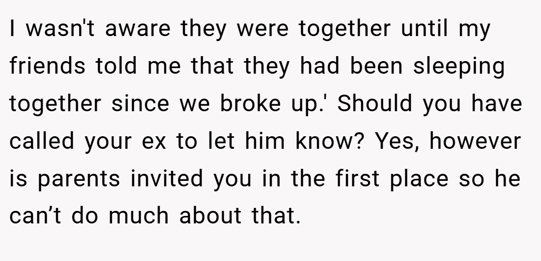 I wasn't aware they were together until my friends told me that they had been sleeping together since we broke up.' Should you have called your ex to let him know? Yes, however is parents invited you in the first place so he can’t do much about that.