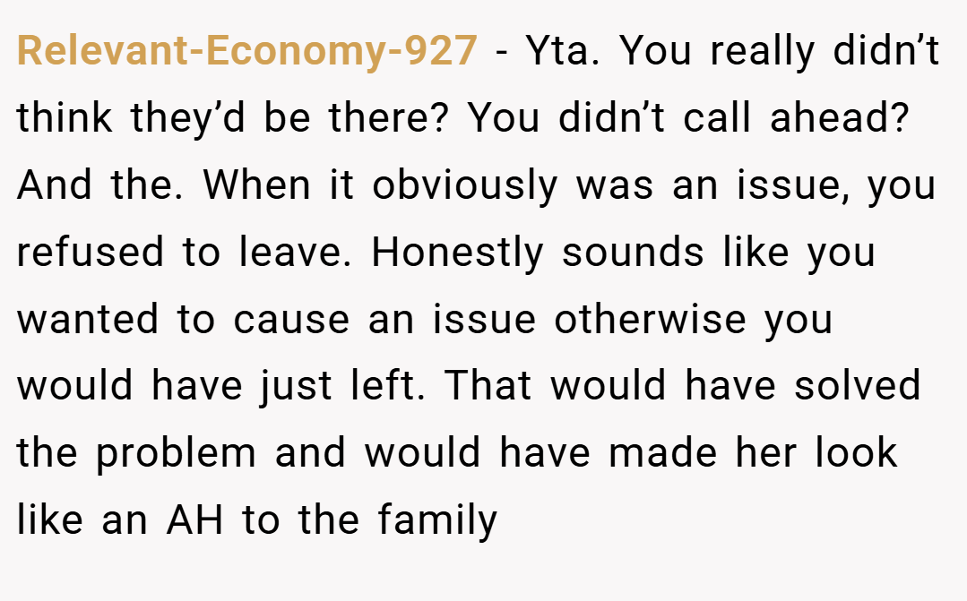 Relevant-Economy-927 − Yta. You really didn’t think they’d be there? You didn’t call ahead? And the. When it obviously was an issue, you refused to leave. Honestly sounds like you wanted to cause an issue otherwise you would have just left. That would have solved the problem and would have made her look like an AH to the family