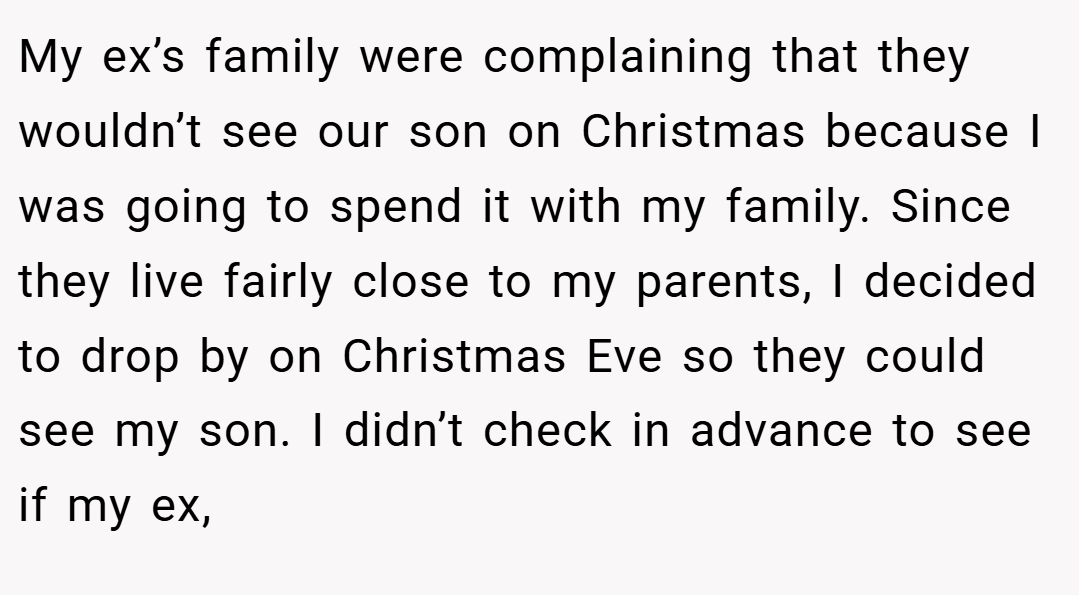 My ex’s family were complaining that they wouldn’t see our son on Christmas because I was going to spend it with my family. Since they live fairly close to my parents, I decided to drop by on Christmas Eve so they could see my son. I didn’t check in advance to see if my ex,