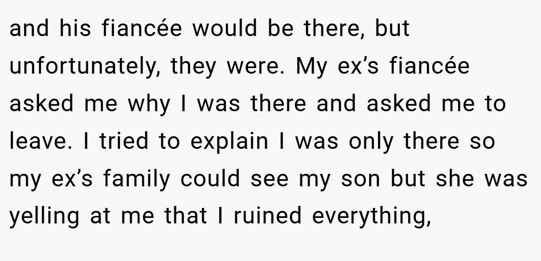 and his fiancée would be there, but unfortunately, they were. My ex’s fiancée asked me why I was there and asked me to leave. I tried to explain I was only there so my ex’s family could see my son but she was yelling at me that I ruined everything,
