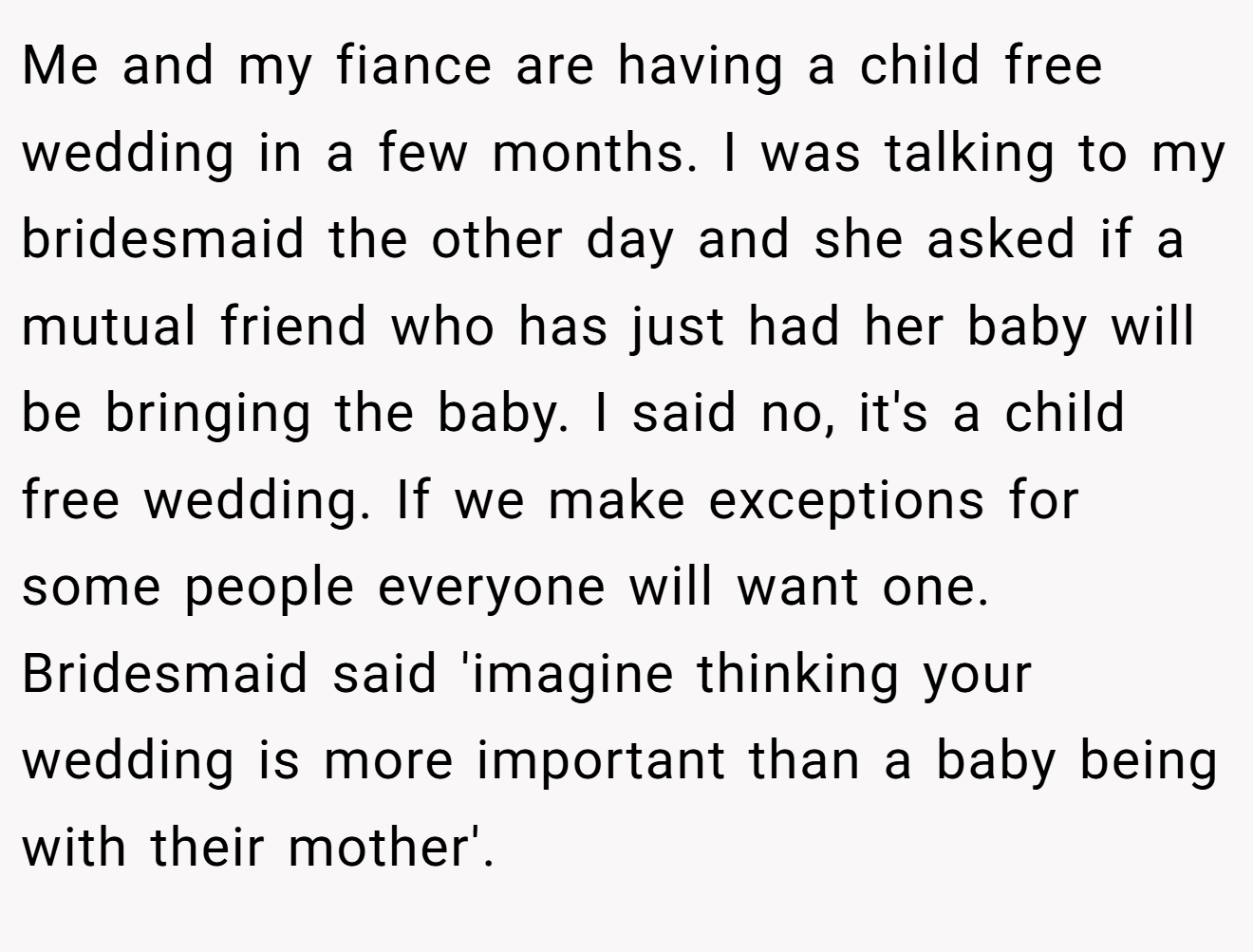 Me and my fiance are having a child free wedding in a few months. I was talking to my bridesmaid the other day and she asked if a mutual friend who has just had her baby will be bringing the baby. I said no, it's a child free wedding. If we make exceptions for some people everyone will want one. Bridesmaid said 'imagine thinking your wedding is more important than a baby being with their mother'.