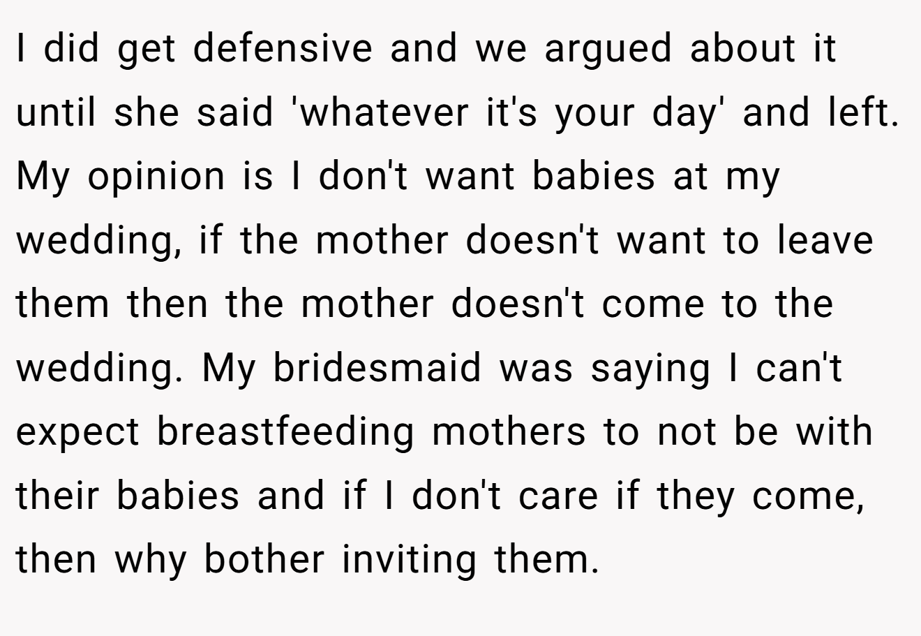 I did get defensive and we argued about it until she said 'whatever it's your day' and left. My opinion is I don't want babies at my wedding, if the mother doesn't want to leave them then the mother doesn't come to the wedding. My bridesmaid was saying I can't expect breastfeeding mothers to not be with their babies and if I don't care if they come, then why bother inviting them.
