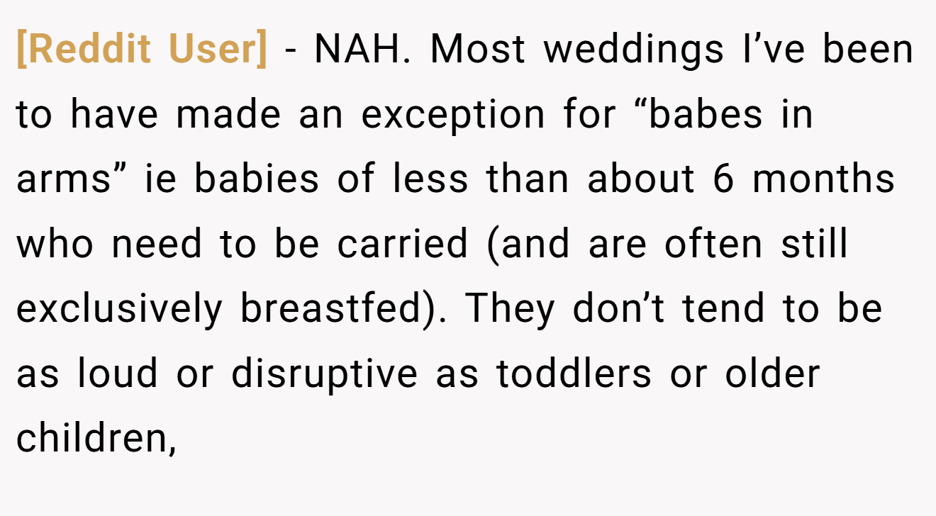 [Reddit User] − NAH. Most weddings I’ve been to have made an exception for “babes in arms” ie babies of less than about 6 months who need to be carried (and are often still exclusively breastfed). They don’t tend to be as loud or disruptive as toddlers or older children,
