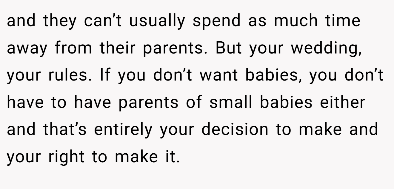 and they can’t usually spend as much time away from their parents. But your wedding, your rules. If you don’t want babies, you don’t have to have parents of small babies either and that’s entirely your decision to make and your right to make it.
