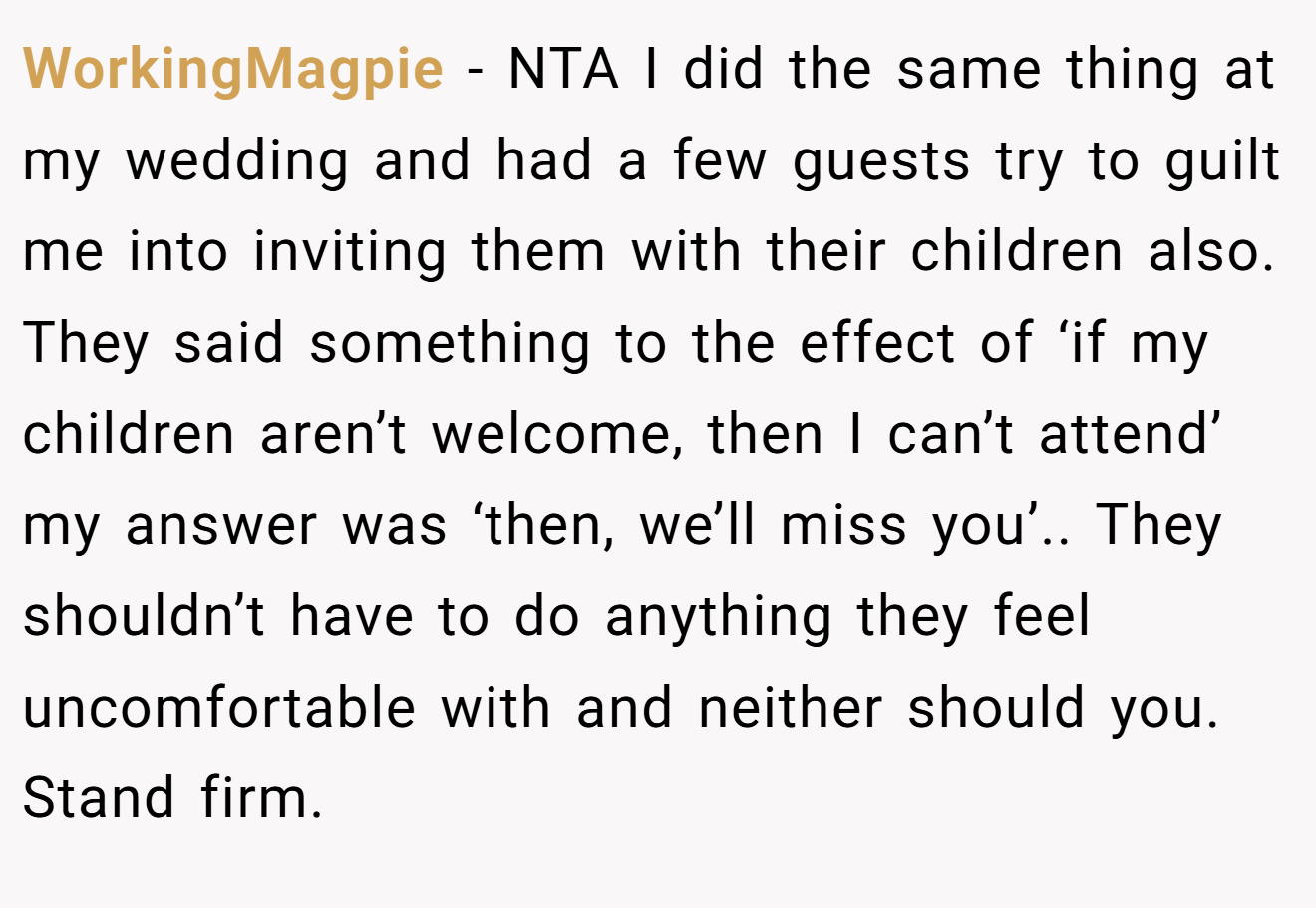 WorkingMagpie − NTA I did the same thing at my wedding and had a few guests try to guilt me into inviting them with their children also. They said something to the effect of ‘if my children aren’t welcome, then I can’t attend’ my answer was ‘then, we’ll miss you’.. They shouldn’t have to do anything they feel uncomfortable with and neither should you. Stand firm.